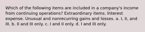 Which of the following items are included in a company's income from continuing operations? Extraordinary items. Interest expense. Unusual and nonrecurring gains and losses. a. I, II, and III. b. II and III only. c. I and II only. d. I and III only.