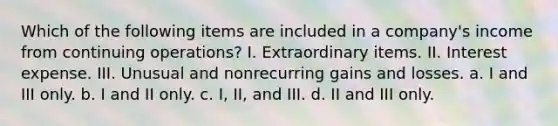 Which of the following items are included in a company's income from continuing operations? I. Extraordinary items. II. Interest expense. III. Unusual and nonrecurring gains and losses. a. I and III only. b. I and II only. c. I, II, and III. d. II and III only.