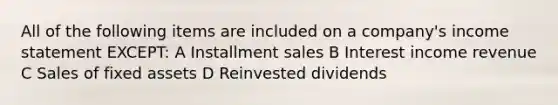 All of the following items are included on a company's income statement EXCEPT: A Installment sales B Interest income revenue C Sales of fixed assets D Reinvested dividends