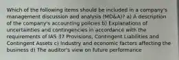 Which of the following items should be included in a company's management discussion and analysis (MD&A)? a) A description of the company's accounting policies b) Explanations of uncertainties and contingencies in accordance with the requirements of IAS 37 Provisions, Contingent Liabilities and Contingent Assets c) Industry and economic factors affecting the business d) The auditor's view on future performance