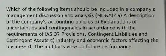 Which of the following items should be included in a company's management discussion and analysis (MD&A)? a) A description of the company's accounting policies b) Explanations of uncertainties and contingencies in accordance with the requirements of IAS 37 Provisions, Contingent Liabilities and Contingent Assets c) Industry and economic factors affecting the business d) The auditor's view on future performance