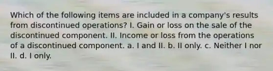 Which of the following items are included in a company's results from discontinued operations? I. Gain or loss on the sale of the discontinued component. II. Income or loss from the operations of a discontinued component. a. I and II. b. II only. c. Neither I nor II. d. I only.