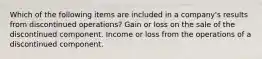 Which of the following items are included in a company's results from discontinued operations? Gain or loss on the sale of the discontinued component. Income or loss from the operations of a discontinued component.