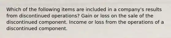 Which of the following items are included in a company's results from discontinued operations? Gain or loss on the sale of the discontinued component. Income or loss from the operations of a discontinued component.