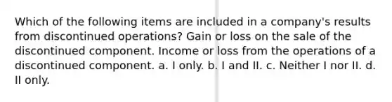 Which of the following items are included in a company's results from discontinued operations? Gain or loss on the sale of the discontinued component. Income or loss from the operations of a discontinued component. a. I only. b. I and II. c. Neither I nor II. d. II only.