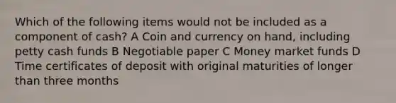 Which of the following items would not be included as a component of cash? A Coin and currency on hand, including petty cash funds B Negotiable paper C Money market funds D Time certificates of deposit with original maturities of longer than three months