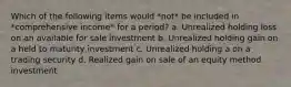 Which of the following items would *not* be included in *comprehensive income* for a period? a. Unrealized holding loss on an available for sale investment b. Unrealized holding gain on a held to maturity investment c. Unrealized holding a on a trading security d. Realized gain on sale of an equity method investment