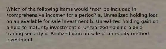 Which of the following items would *not* be included in *comprehensive income* for a period? a. Unrealized holding loss on an available for sale investment b. Unrealized holding gain on a held to maturity investment c. Unrealized holding a on a trading security d. Realized gain on sale of an equity method investment