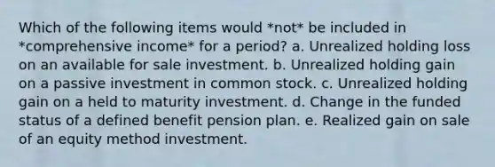 Which of the following items would *not* be included in *comprehensive income* for a period? a. Unrealized holding loss on an available for sale investment. b. Unrealized holding gain on a passive investment in common stock. c. Unrealized holding gain on a held to maturity investment. d. Change in the funded status of a defined benefit pension plan. e. Realized gain on sale of an equity method investment.