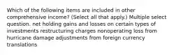 Which of the following items are included in other comprehensive income? (Select all that apply.) Multiple select question. net holding gains and losses on certain types of investments restructuring charges nonoperating loss from hurricane damage adjustments from foreign currency translations