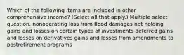 Which of the following items are included in other comprehensive income? (Select all that apply.) Multiple select question. nonoperating loss from flood damages net holding gains and losses on certain types of investments deferred gains and losses on derivatives gains and losses from amendments to postretirement programs