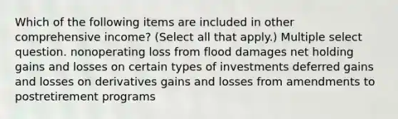 Which of the following items are included in other comprehensive income? (Select all that apply.) Multiple select question. nonoperating loss from flood damages net holding gains and losses on certain types of investments deferred gains and losses on derivatives gains and losses from amendments to postretirement programs