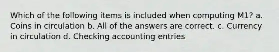 Which of the following items is included when computing M1? a. Coins in circulation b. All of the answers are correct. c. Currency in circulation d. Checking accounting entries