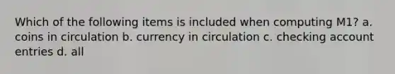 Which of the following items is included when computing M1? a. coins in circulation b. currency in circulation c. checking account entries d. all