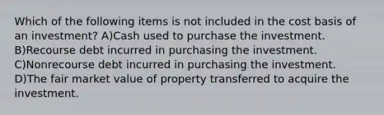 Which of the following items is not included in the cost basis of an investment? A)Cash used to purchase the investment. B)Recourse debt incurred in purchasing the investment. C)Nonrecourse debt incurred in purchasing the investment. D)The fair market value of property transferred to acquire the investment.