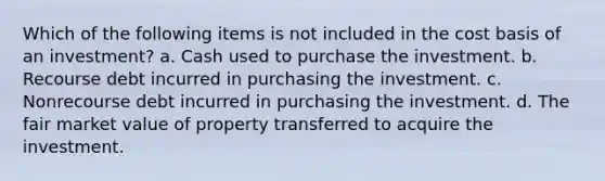 Which of the following items is not included in the cost basis of an investment? a. Cash used to purchase the investment. b. Recourse debt incurred in purchasing the investment. c. Nonrecourse debt incurred in purchasing the investment. d. The fair market value of property transferred to acquire the investment.