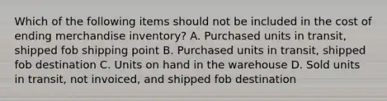 Which of the following items should not be included in the cost of ending merchandise inventory? A. Purchased units in transit, shipped fob shipping point B. Purchased units in transit, shipped fob destination C. Units on hand in the warehouse D. Sold units in transit, not invoiced, and shipped fob destination