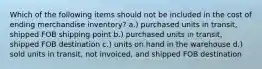 Which of the following items should not be included in the cost of ending merchandise inventory? a.) purchased units in transit, shipped FOB shipping point b.) purchased units in transit, shipped FOB destination c.) units on hand in the warehouse d.) sold units in transit, not invoiced, and shipped FOB destination