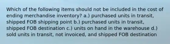 Which of the following items should not be included in the cost of ending merchandise inventory? a.) purchased units in transit, shipped FOB shipping point b.) purchased units in transit, shipped FOB destination c.) units on hand in the warehouse d.) sold units in transit, not invoiced, and shipped FOB destination