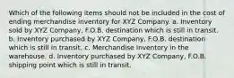 Which of the following items should not be included in the cost of ending merchandise inventory for XYZ Company. a. Inventory sold by XYZ Company, F.O.B. destination which is still in transit. b. Inventory purchased by XYZ Company, F.O.B. destination which is still in transit. c. Merchandise Inventory in the warehouse. d. Inventory purchased by XYZ Company, F.O.B. shipping point which is still in transit.