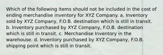 Which of the following items should not be included in the cost of ending merchandise inventory for XYZ Company. a. Inventory sold by XYZ Company, F.O.B. destination which is still in transit. b. Inventory purchased by XYZ Company, F.O.B. destination which is still in transit. c. Merchandise Inventory in the warehouse. d. Inventory purchased by XYZ Company, F.O.B. shipping point which is still in transit.