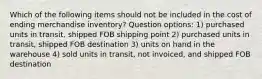 Which of the following items should not be included in the cost of ending merchandise inventory? Question options: 1) purchased units in transit, shipped FOB shipping point 2) purchased units in transit, shipped FOB destination 3) units on hand in the warehouse 4) sold units in transit, not invoiced, and shipped FOB destination