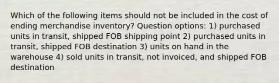 Which of the following items should not be included in the cost of ending merchandise inventory? Question options: 1) purchased units in transit, shipped FOB shipping point 2) purchased units in transit, shipped FOB destination 3) units on hand in the warehouse 4) sold units in transit, not invoiced, and shipped FOB destination