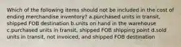 Which of the following items should not be included in the cost of ending merchandise inventory? a.purchased units in transit, shipped FOB destination b.units on hand in the warehouse c.purchased units in transit, shipped FOB shipping point d.sold units in transit, not invoiced, and shipped FOB destination