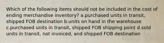 Which of the following items should not be included in the cost of ending merchandise inventory? a.purchased units in transit, shipped FOB destination b.units on hand in the warehouse c.purchased units in transit, shipped FOB shipping point d.sold units in transit, not invoiced, and shipped FOB destination