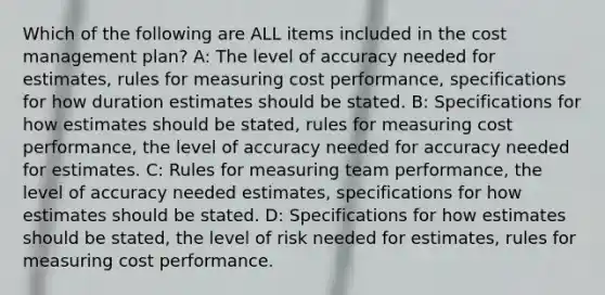 Which of the following are ALL items included in the cost management plan? A: The level of accuracy needed for estimates, rules for measuring cost performance, specifications for how duration estimates should be stated. B: Specifications for how estimates should be stated, rules for measuring cost performance, the level of accuracy needed for accuracy needed for estimates. C: Rules for measuring team performance, the level of accuracy needed estimates, specifications for how estimates should be stated. D: Specifications for how estimates should be stated, the level of risk needed for estimates, rules for measuring cost performance.