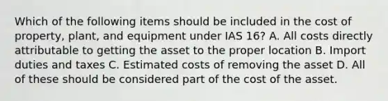 Which of the following items should be included in the cost of property, plant, and equipment under IAS 16? A. All costs directly attributable to getting the asset to the proper location B. Import duties and taxes C. Estimated costs of removing the asset D. All of these should be considered part of the cost of the asset.