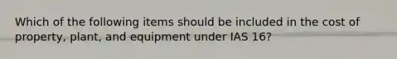 Which of the following items should be included in the cost of property, plant, and equipment under IAS 16?