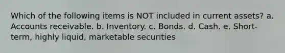 Which of the following items is NOT included in current assets? a. Accounts receivable. b. Inventory. c. Bonds. d. Cash. e. Short-term, highly liquid, marketable securities