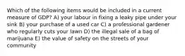 Which of the following items would be included in a current measure of GDP? A) your labour in fixing a leaky pipe under your sink B) your purchase of a used car C) a professional gardener who regularly cuts your lawn D) the illegal sale of a bag of marijuana E) the value of safety on the streets of your community