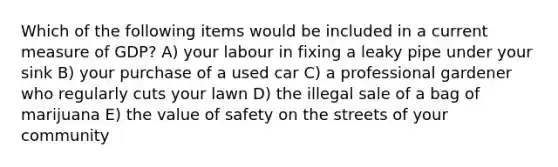 Which of the following items would be included in a current measure of GDP? A) your labour in fixing a leaky pipe under your sink B) your purchase of a used car C) a professional gardener who regularly cuts your lawn D) the illegal sale of a bag of marijuana E) the value of safety on the streets of your community