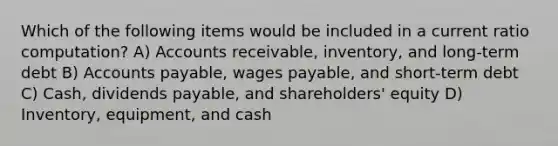 Which of the following items would be included in a current ratio computation? A) Accounts receivable, inventory, and long-term debt B) Accounts payable, wages payable, and short-term debt C) Cash, dividends payable, and shareholders' equity D) Inventory, equipment, and cash