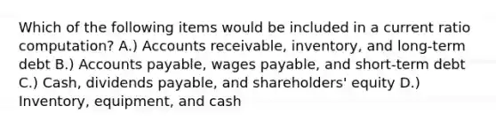 Which of the following items would be included in a current ratio computation? A.) Accounts receivable, inventory, and long-term debt B.) Accounts payable, wages payable, and short-term debt C.) Cash, dividends payable, and shareholders' equity D.) Inventory, equipment, and cash