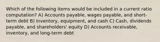 Which of the following items would be included in a current ratio computation? A) Accounts payable, wages payable, and short-term debt B) Inventory, equipment, and cash C) Cash, dividends payable, and shareholders' equity D) Accounts receivable, inventory, and long-term debt