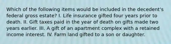 Which of the following items would be included in the decedent's federal gross estate? I. Life insurance gifted four years prior to death. II. Gift taxes paid in the year of death on gifts made two years earlier. III. A gift of an apartment complex with a retained income interest. IV. Farm land gifted to a son or daughter.