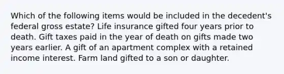 Which of the following items would be included in the decedent's federal gross estate? Life insurance gifted four years prior to death. Gift taxes paid in the year of death on gifts made two years earlier. A gift of an apartment complex with a retained income interest. Farm land gifted to a son or daughter.