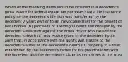 Which of the following items would be included in a decedent's gross estate for federal estate tax purposes? (A) a life insurance policy on the decedent's life that was transferred by the decedent 2 years earlier to an irrevocable trust for the benefit of her children (B) proceeds of a wrongful death suit brought by the decedent's executor against the drunk driver who caused the decedent's death (C) real estate given to the decedent by an aunt that, in accordance with the aunt's will, passes to the decedent's sister at the decedent's death (D) property in a trust established by the decedent's father for his grandchildren with the decedent and the decedent's sister as cotrustees of the trust