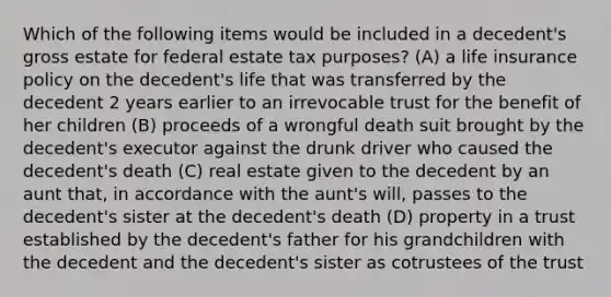 Which of the following items would be included in a decedent's gross estate for federal estate tax purposes? (A) a life insurance policy on the decedent's life that was transferred by the decedent 2 years earlier to an irrevocable trust for the benefit of her children (B) proceeds of a wrongful death suit brought by the decedent's executor against the drunk driver who caused the decedent's death (C) real estate given to the decedent by an aunt that, in accordance with the aunt's will, passes to the decedent's sister at the decedent's death (D) property in a trust established by the decedent's father for his grandchildren with the decedent and the decedent's sister as cotrustees of the trust