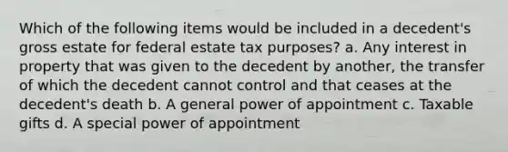 Which of the following items would be included in a decedent's gross estate for federal estate tax purposes? a. Any interest in property that was given to the decedent by another, the transfer of which the decedent cannot control and that ceases at the decedent's death b. A general power of appointment c. Taxable gifts d. A special power of appointment