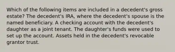 Which of the following items are included in a decedent's gross estate? The decedent's IRA, where the decedent's spouse is the named beneficiary. A checking account with the decedent's daughter as a joint tenant. The daughter's funds were used to set up the account. Assets held in the decedent's revocable grantor trust.