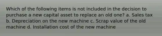 Which of the following items is not included in the decision to purchase a new capital asset to replace an old one? a. Sales tax b. Depreciation on the new machine c. Scrap value of the old machine d. Installation cost of the new machine