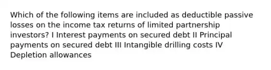 Which of the following items are included as deductible passive losses on the income tax returns of limited partnership investors? I Interest payments on secured debt II Principal payments on secured debt III Intangible drilling costs IV Depletion allowances