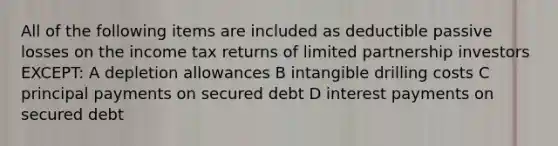 All of the following items are included as deductible passive losses on the income tax returns of limited partnership investors EXCEPT: A depletion allowances B intangible drilling costs C principal payments on secured debt D interest payments on secured debt