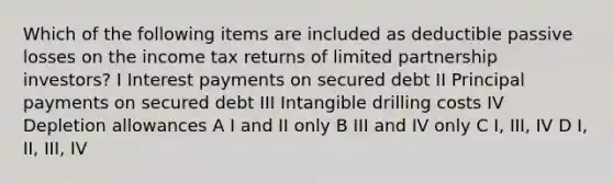 Which of the following items are included as deductible passive losses on the income tax returns of limited partnership investors? I Interest payments on secured debt II Principal payments on secured debt III Intangible drilling costs IV Depletion allowances A I and II only B III and IV only C I, III, IV D I, II, III, IV