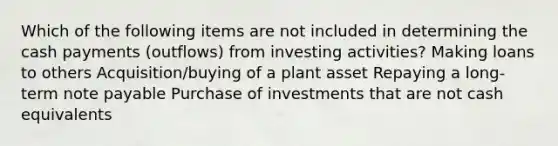 Which of the following items are not included in determining the cash payments (outflows) from investing activities? Making loans to others Acquisition/buying of a plant asset Repaying a long-term note payable Purchase of investments that are not cash equivalents