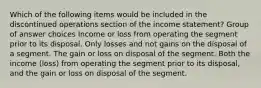 Which of the following items would be included in the discontinued operations section of the income statement? Group of answer choices Income or loss from operating the segment prior to its disposal. Only losses and not gains on the disposal of a segment. The gain or loss on disposal of the segment. Both the income (loss) from operating the segment prior to its disposal, and the gain or loss on disposal of the segment.